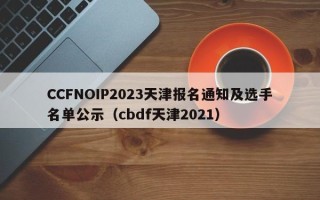 CCFNOIP2023天津报名通知及选手名单公示（cbdf天津2021）