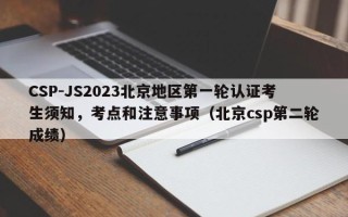 CSP-JS2023北京地区第一轮认证考生须知，考点和注意事项（北京csp第二轮成绩）
