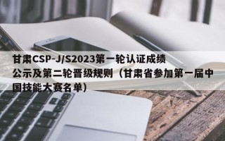 甘肃CSP-J/S2023第一轮认证成绩公示及第二轮晋级规则（甘肃省参加第一届中国技能大赛名单）