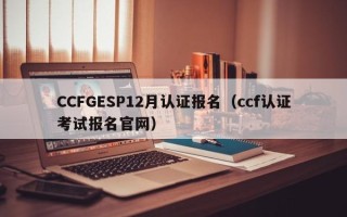 CCFGESP12月认证报名（ccf认证考试报名官网）