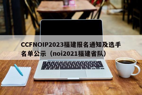 CCFNOIP2023福建报名通知及选手名单公示（noi2021福建省队）-第1张图片