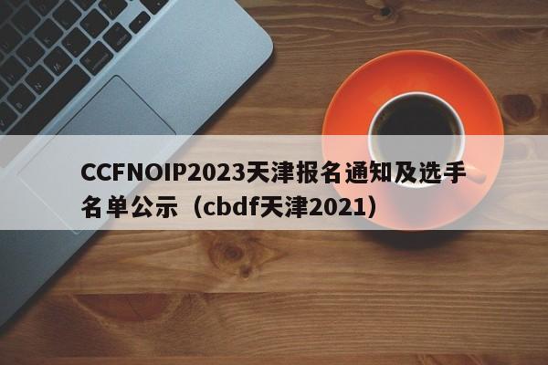 CCFNOIP2023天津报名通知及选手名单公示（cbdf天津2021）-第1张图片